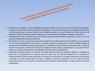  Producción por trabajo: a esta modalidad productiva también se la conoce como producción bajo pedido.
Consiste en concentrar todos los esfuerzos en elaborar un solo producto cada vez. El resultado es diferente
en cada ocasión, por lo que se trata de un concepto asociado a un uso intensivo en mano de obra. Los
productos pueden hacerse a mano o mediante una combinación de métodos manuales y mecánicos.
 Producción por lotes: se definen así a los sistemas de producción industrial mediante los que se crea una
pequeña cantidad de productos idénticos.
 Producción en masa: es la que se ocupa de la producción de cientos de productos idénticos, por lo general
en una línea de producción. Esta opción, a menudo implica el montaje de un número indeterminado de
componentes individuales, piezas que pueden ser compradas a otras empresas. Generalmente, cuando se
trata de este tipo de sistemas de producción industrial existen tareas automatizadas, lo que permite dar
salida a un volumen de productos más elevado, utilizando menos trabajadores.
 Producción de flujo continuo: es cuando se realizan muchos miles de productos idénticos. La diferencia
entre ésta y la producción en masa es que, en este caso, la línea de producción se mantiene en
funcionamiento 24 horas al día, siete días a la semana. De esta forma se consigue maximizar la producción
y eliminar los costes adicionales de iniciar y detener el proceso productivo. De las cuatro opciones
industriales, ésta es la que cuenta con procesos más altamente automatizados y la que requiere de menos
trabajadores.
 