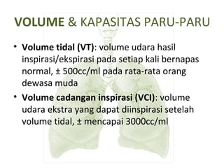VOLUME & KAPASITAS PARU-PARU
• Volume tidal (VT): volume udara hasil
inspirasi/ekspirasi pada setiap kali bernapas
normal, ± 500cc/ml pada rata-rata orang
dewasa muda
• Volume cadangan inspirasi (VCI): volume
udara ekstra yang dapat diinspirasi setelah
volume tidal, ± mencapai 3000cc/ml
 