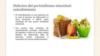 Defectos del peristaltismo intestinal:
estreñimiento
• El estreñimiento es una dolencia en
la cual el proceso de defecación es
poco frecuente o difícil, como
resultado de una menor motilidad
intestinal.
• Las causas mas comunes de
estreñimiento incluyen deficiencia
de líquidos o fibra en la dieta, malos
hábitos de defecación, falta de
ejercicio, estrés emocional y
consumos de ciertos medicamentos.
 