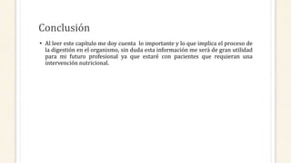 Conclusión
• Al leer este capítulo me doy cuenta lo importante y lo que implica el proceso de
la digestión en el organismo, sin duda esta información me será de gran utilidad
para mi futuro profesional ya que estaré con pacientes que requieran una
intervención nutricional.
 