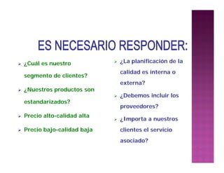  ¿Cuál es nuestro
segmento de clientes?
 ¿Nuestros productos son
estandarizados?
 Precio alto-calidad alta
 Precio bajo-calidad baja
 ¿La planificación de la
calidad es interna o
externa?
 ¿Debemos incluir los
proveedores?
 ¿Importa a nuestros
clientes el servicio
asociado?
 
