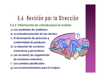 a. Los resultados de auditorías
b. La retroalimentación de los clientes
c. El desempeño de procesos y
conformidad de producto
d. La situación de acciones
correctivas y preventivas
e. Las acciones de seguimiento
de revisiones anteriores
f. Los cambios planificados
g. Las recomendaciones para la mejora
5.6.2 Información de entrada para la revisión
 