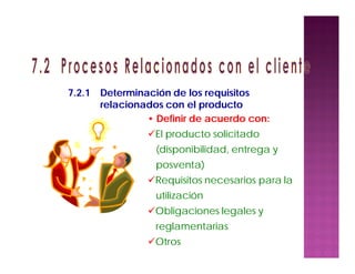 • Definir de acuerdo con:
El producto solicitado
(disponibilidad, entrega y
posventa)
Requisitos necesarios para la
utilización
Obligaciones legales y
reglamentarias
Otros
7.2.1 Determinación de los requisitos
relacionados con el producto
 