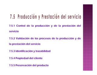 7.5.1 Control de la producción y de la prestación del
servicio
7.5.2 Validación de los procesos de la producción y de
la prestación del servicio
7.5.3 Identificación y trazabilidad
7.5.4 Propiedad del cliente
7.5.5 Preservación del producto
 