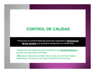 CONTROL DE CALIDADCONTROL DE CALIDAD
Promueve la conformidad del producto mediante la eliminación
de las causas que producen productos no conformes.
• Inspección más valoración de los resultados más retroalimentación al
proceso que está siendo controlado.
• Establecer parámetros controlar, llevar a cabo los controles, realizar
diagnósticos, controlar que se hayan realizado las correcciones.
 