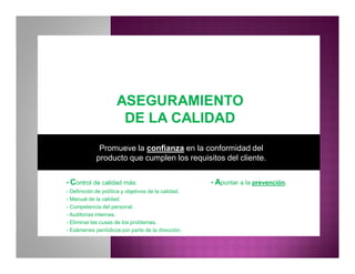 ASEGURAMIENTOASEGURAMIENTO
DE LA CALIDADDE LA CALIDAD
• Control de calidad más:
- Definición de política y objetivos de la calidad.
- Manual de la calidad.
- Competencia del personal.
- Auditorias internas.
- Eliminar las cusas de los problemas.
- Exámenes periódicos por parte de la dirección.
Promueve la confianza en la conformidad del
producto que cumplen los requisitos del cliente.
• Apuntar a la prevención.
 