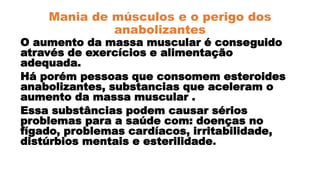 Mania de músculos e o perigo dos
anabolizantes
O aumento da massa muscular é conseguido
através de exercícios e alimentação
adequada.
Há porém pessoas que consomem esteroides
anabolizantes, substancias que aceleram o
aumento da massa muscular .
Essa substâncias podem causar sérios
problemas para a saúde com: doenças no
fígado, problemas cardíacos, irritabilidade,
distúrbios mentais e esterilidade.
 