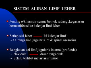 SISTEM ALIRAN LIMF LEHER
Penting o/k hampir semua bentuk radang ,keganasan
bermanifetasi ke kelenjar limf leher
Setiap sisi leher 75 kelenjar limf
- >> rangkaian jugularis int & spinal asesorius
Rangkaian kel limf jugularis interna (profunda)
- clavicula dasar tengkorak
- Selalu terlibat metastasis tumor
 