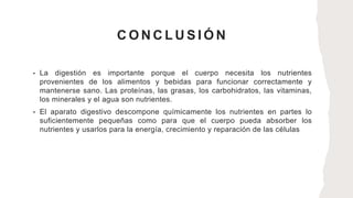 C O N C L U S I Ó N
• La digestión es importante porque el cuerpo necesita los nutrientes
provenientes de los alimentos y bebidas para funcionar correctamente y
mantenerse sano. Las proteínas, las grasas, los carbohidratos, las vitaminas,
los minerales y el agua son nutrientes.
• El aparato digestivo descompone químicamente los nutrientes en partes lo
suficientemente pequeñas como para que el cuerpo pueda absorber los
nutrientes y usarlos para la energía, crecimiento y reparación de las células
 
