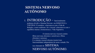 SISTEMA NERVOSO
AUTÔNOMO
I. INTRODUÇÃO – funcionalmente
podemos dividir o Sistema Nervoso em SOMÁTICO e
VISCERAl. O somático relaciona-se com a Vida de
Relação, o meio ambiente. Já o visceral relaciona-se com o
equilíbrio interno ( homeostose) a Vida Vegetativa.
O sistema nervoso visceral contém
fibras nervosas aferentes ( sensitivas) e fibras
eferentes ( motoras).
E o sistema visceral eferente (motor) tem
funcionalidade independente de nossa vontade. Por
isso chamado de SISTEMA
NERVOSO AUTÔNOMO.
 