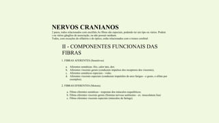 NERVOS CRANIANOS
São 12 pares, todos relacionados com encéfalo.As fibras são especiais, podendo ter um tipo ou vários. Podem
ter um ou vários gânglios de associação, ou não possuir nenhum.
Todos, com exceções do olfatório e do óptico, estão relacionados com o tronco cerebral.
II - COMPONENTES FUNCIONAIS DAS
FIBRAS
1. FIBRAS AFERENTES (Sensitivos)
a. Aferentes somáticas: frio, calor tato, dor;
b. Aferentes viscerais gerais (conduzem impulsos dos receptores dos viscerais);
c. Aferentes somáticos especiais - visão;
d. Aferentes viscerais especiais (conduzem impulsões do arco farígeo - o gosto, o olfato por
exemplos).
2. FIBRAS EFERENTES (Motora).
a. Fibras eferentes somáticas - respostas dos músculos esqueléticos;
b. Fibras eferentes viscerais gerais (Sistema nervoso autônomo - ex. musculatura lisa)
c. Fibras eferentes viscerais especiais (músculos da faringe).
 
