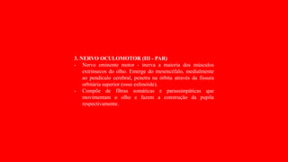 3. NERVO OCULOMOTOR (III - PAR)
- Nervo eminente motor - inerva a maioria dos músculos
extrínsecos do olho. Emerge do mesencéfalo, medialmente
ao pendículo cerebral, penetra na órbita através da fissura
orbitária superior (osso esfenóide).
- Compõe de fibras somáticas e parassimpáticas que
movimentam o olho e fazem a construção da pupila
respectivamente.
 