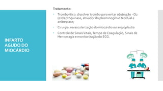 INFARTO
AGUDO DO
MIOCÁRDIO
Tratamento:
 Trombolítico: dissolver trombo para evitar obstrução - O2
(estreptoquinase, ativador do plasminogênio tecidual e
anitreplase;
 Cirurgia: revascularização do miocárdio ou angioplastia
 Controle de SinaisVitais,Tempo de Coagulação, Sinais de
Hemorragia e monitorização do ECG.
 