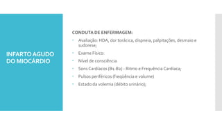 INFARTOAGUDO
DO MIOCÁRDIO
CONDUTA DE ENFERMAGEM:
 Avaliação: HDA, dor torácica, dispneia, palpitações, desmaio e
sudorese;
 Exame Físico:
 Nível de consciência
 Sons Cardíacos (B1-B2) - Ritmo e Frequência Cardíaca;
 Pulsos periféricos (freqüência e volume)
 Estado da volemia (débito urinário);
 