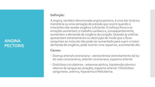 ANGINA
PECTORIS
Definição:
A angina, também denominada angina pectoris, é uma dor torácica
transitória ou uma sensação de pressão que ocorre quando o
miocárdio não recebe oxigênio suficiente. O esforço físico e as
emoções aumentam o trabalho cardíaco e, consequentemente,
aumentam a demanda de oxigênio do coração.Quando as artérias
apresentam estreitamento ou obstrução de modo que o fluxo
sanguíneo ao músculo não pode ser aumentado para suprir a maior
demanda de oxigênio, pode ocorrer uma isquemia, acarretando dor.
Causas:
 Doença arterial coronariana – aterosclerose (estreitamento da luz
do vaso coronariano), arterite coronariana, espasmo arterial.
 Distúrbios circulatórios - estenose aórtica, hipotensão (diminui
retorno de sangue ao coração), espasmo arterial. Distúrbios
sanguíneos: anemia, hipoxemia e Policitemia.
 