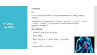 ANGINA
PECTORIS
Sintomas:
Dor
Localização: retroesternal ou discretamente para a esquerda do
esterno.
Irradiação: ombro esquerdo -> braço esquerdo -> cotovelo -> punho
-> dedos. Pescoço -> braço direito -> mandíbula -> região
epigástrica -> peito.
Diagnóstico:
 Manifestações clínicas da dor
 Anamnese
 Teste de esforço: esteira rolante ou bicicleta.
 ECG
 Angiografia coronariana
 