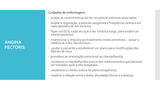 ANGINA
PECTORIS
Cuidados de enfermagem
 avaliar as características da dor no peito e sintomas associados.
 avaliar a respiração, a pressão sanguínea e frequência cardíaca em
cada episódio de dor torácica. -
 fazer um ECG, cada vez que a dor torácica surgir, para evidenciar
infarto posterior.
 monitorizar a resposta ao tratamento medicamentoso. - avisar o
médico se a dor não diminuir. -
 ajudar o paciente a estabelecer um plano para modificações dos
fatores de risco.
 providenciar orientação nutricional ao cliente/família.
 esclarecer o cliente/família acerca dos medicamentos que deverão
ser tomados após a alta hospitalar.
 esclarecer o cliente acerca do plano terapêutico.
 explicar a relação entre a dieta, atividades físicas e a doença.
 