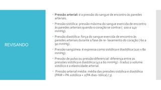 REVISANDO
 Pressão arterial: é a pressão do sangue de encontro às paredes
arteriais.
 Pressão sistólica: pressão máxima do sangue exercida de encontro
às paredes arteriais quando o coração se contrai ( 100 a 140
mmHg).
 Pressão diastólica: força do sangue exercida de encontro às
paredes arteriais durante a fase de re- laxamento do coração ( 60 a
90 mmHg).
 Pressão sangüínea: é expressa como sistólica e diastólica (120 x 80
mmHg).
 Pressão de pulso ou pressão diferencial: diferença entre as
pressões sistólica e diastólica (40 a 60 mmHg) - traduz o volume
sistólico e a elasticidade arterial.
 Pressão arterial média: média das pressões sistólica e diastólica
(PAM = PA sistólica + 2(PA dias- tólica) / 3)
 