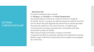 SISTEMA
CARDIOVASCULAR
 DEFINIÇÃO:
O sistema cardiovascular consiste
no Sangue, no Coração e nosVasos Sanguíneos.
Sua função básica é a de levar material nutritivo e oxigênio
às células.Assim, o sangue circulante transporta material nutritivo
que foi absorvido pela digestão dos alimentos às células de todas
as partes do organismo. Da mesma forma, o oxigênio que
é incorporado ao sangue, quando este circula pelos pulmões,
será levado a todas as células.
Além desta função primordial, o sangue circulante
transporta também os produtos residuais do metabolismo celular,
desde o lugar onde foram produzidos até os órgãos encarregados
de os eliminar.
 