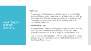 HIPERTENSÃO
ARTERIAL
SISTÊMICA
Definição:
 A pressão arterial alta (hipertensão) é geralmente um distúrbio
assintomático no qual a elevação anormal da pressão nas artérias
aumenta o risco de distúrbios como o acidente vascular cerebral,
ruptura de um aneurisma, insuficiência cardíaca, infarto do
miocárdio e lesão renal.
Classificação da HAS
 HAS primária ou essencial: corresponde a 90% dos casos. Não há
causa específica identificável. Caracteriza-se por uma lenta
progressão na elevação da PA ao longo de um período de anos.
 HAS secundária: corresponde a 10% dos casos. Decorre de outras
doenças orgânicas definidas. Este tipo de hipertensão é remitente
desde que afaste a causa.
 