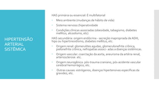 HIPERTENSÃO
ARTERIAL
SISTÊMICA
HAS primária ou essencial: É multifatorial
 Meio ambiente (mudanças de hábito de vida)
 Sistema nervoso (hiperatividade
 Condições clínicas associadas (obesidade, tabagismo, diabetes
mellitus, alcoolismo, etc)
HAS secundária: origem endócrina - secreção inapropriada deADH,
hipo ou hipertireoidismo, diabetes mellitus, etc.
 Origem renal: glomerulites agudas, glomerulonefrite crônica,
pielonefrite crônica, nefropatias associ- adas a doenças sistêmicas.
 Origem vascular: coarctação da aorta, aneurisma da artéria renal,
arteriosclerose. etc.
 Origem neurogênica: pós-trauma craniano, pós-acidente vascular
cerebral hemorrágico, etc.
 Outras causas: estrógenos, doenças hipertensivas específicas da
gravidez, etc.
 