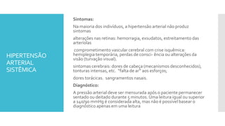 HIPERTENSÃO
ARTERIAL
SISTÊMICA
Sintomas:
Na maioria dos indivíduos, a hipertensão arterial não produz
sintomas
alterações nas retinas: hemorragia, exsudatos, estreitamento das
arteríolas
comprometimento vascular cerebral com crise isquêmica:
hemiplegia temporária, perdas de consci- ência ou alterações da
visão (turvação visual).
sintomas cerebrais: dores de cabeça (mecanismos desconhecidos),
tonturas intensas, etc. “falta de ar” aos esforços;
dores torácicas. sangramentos nasais.
Diagnóstico:
A pressão arterial deve ser mensurada após o paciente permanecer
sentado ou deitado durante 5 minutos. Uma leitura igual ou superior
a 140/90 mmHg é considerada alta, mas não é possível basear o
diagnóstico apenas em uma leitura
 