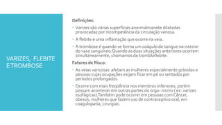 VARIZES, FLEBITE
ETROMBOSE
Definições:
 Varizes são várias superfícies anormalmanete dilatadas
provocadas por incompetência da circulação venosa.
 A flebite é uma inflamação que ocorre na veia.
 A trombose é quando se forma um coágulo de sangue no interior
do vaso sanguíneo.Quando as duas situações anteriores ocorrem
simultaneamente, chamamos de trombloflebite.
Fatores de Risco:
 As veias varicosas afetam as mulheres especialmente grávidas e
pessoas cujas ocupações exijam ficar em pé ou sentados por
períodos prolongados.
 Ocorre com mais freqüência nos membros inferiores, porém
possam acontecer em outras partes do orga- nismo ( ex: varizes
esofágicas).Também pode ocorrer em pessoas com Câncer,
obesos, mulheres que fazem uso de contraceptivo oral, em
coagulopatia, cirurgias.
 