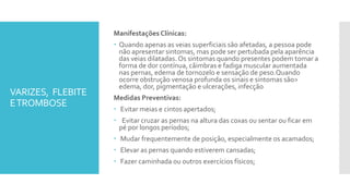 VARIZES, FLEBITE
ETROMBOSE
Manifestações Clínicas:
 Quando apenas as veias superficiais são afetadas, a pessoa pode
não apresentar sintomas, mas pode ser pertubada pela aparência
das veias dilatadas.Os sintomas quando presentes podem tomar a
forma de dor contínua, câimbras e fadiga muscular aumentada
nas pernas, edema de tornozelo e sensação de peso.Quando
ocorre obstrução venosa profunda os sinais e sintomas são>
edema, dor, pigmentação e ulcerações, infecção
Medidas Preventivas:
 Evitar meias e cintos apertados;
 Evitar cruzar as pernas na altura das coxas ou sentar ou ficar em
pé por longos períodos;
 Mudar frequentemente de posição, especialmente os acamados;
 Elevar as pernas quando estiverem cansadas;
 Fazer caminhada ou outros exercícios físicos;
 