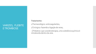 VARIZES, FLEBITE
ETROMBOSE
Tratamento:
√ Farmacológico: anticoagulantes;
√ Cirúrgico: fazendo a ligação de veias;
√ Paliativo: que a escleroterapia, uma substância química é
introduzida dentro da veia.
 