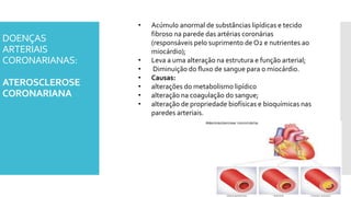 DOENÇAS
ARTERIAIS
CORONARIANAS:
ATEROSCLEROSE
CORONARIANA
• Acúmulo anormal de substâncias lipídicas e tecido
fibroso na parede das artérias coronárias
(responsáveis pelo suprimento de O2 e nutrientes ao
miocárdio);
• Leva a uma alteração na estrutura e função arterial;
• Diminuição do fluxo de sangue para o miocárdio.
• Causas:
• alterações do metabolismo lipídico
• alteração na coagulação do sangue;
• alteração de propriedade biofísicas e bioquímicas nas
paredes arteriais.
 
