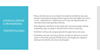 ATEROSCLEROSE
CORONARIANA
FISIOPATOLOGIA:
 Placas de Ateroma é uma lesão funcional do endotélio vascular,
devido a elevação de lipoproteínas (gorduras) aterogênicas (como
o LDL- colesterol ou "colesterol ruim") que são depositadas na
camada íntima das grandes artérias;
 Este depósito interfere na absorção dos nutrientes pelas células
endoteliais que compõe o revestimento interno vascular;
 Interfere no fluxo de sangue pela diminuição da luz do vaso;
 Endotélio vascular necrótico torna-se fibroso (diminui a luz do
vaso e o fluxo de sangue) Pode levar a formação de coágulos
(doença trombolítica como complicação)
 