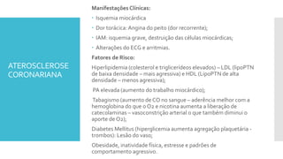 ATEROSCLEROSE
CORONARIANA
Manifestações Clínicas:
 Isquemia miocárdica
 Dor torácica:Angina do peito (dor recorrente);
 IAM: isquemia grave, destruição das células miocárdicas;
 Alterações do ECG e arritmias.
Fatores de Risco:
Hiperlipidemia (colesterol e triglicerídeos elevados) – LDL (lipoPTN
de baixa densidade – mais agressiva) e HDL (LipoPTN de alta
densidade – menos agressiva);
PA elevada (aumento do trabalho miocárdico);
Tabagismo (aumento de CO no sangue – aderência melhor com a
hemoglobina do que o O2 e nicotina aumenta a liberação de
catecolaminas – vasoconstrição arterial o que também diminui o
aporte de O2);
Diabetes Mellitus (hiperglicemia aumenta agregação plaquetária -
trombos): Lesão do vaso;
Obesidade, inatividade física, estresse e padrões de
comportamento agressivo.
 