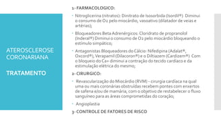 ATEROSCLEROSE
CORONARIANA
TRATAMENTO
1- FARMACOLOGICO:
 Nitroglicerina (nitratos): Dinitrato de Isosorbida (Isordil®) Diminui
o consumo de O2 pelo miocárdio, vasoativo (dilatador de veias e
artérias);
 Bloqueadores Beta Adrenérgicos: Cloridrato de propranolol
(Inderal®) Diminui o consumo de O2 pelo miocárdio bloqueando o
estímulo simpático;
 Antagonistas Bloqueadores do Cálcio: Nifedipina (Adalat®,
Oxcord®),Verapamil (Dilacoron®) e o Diltiazem (Cardizem®) Com
o bloqueio do Ca+ diminui a contração do tecido cardíaco e da
estimulação elétrica do mesmo;
2- CIRURGICO:
 Revascularização do Miocárdio (RVM) - cirurgia cardíaca na qual
uma ou mais coronárias obstruídas recebem pontes com enxertos
de safena e/ou de mamária, com o objetivo de restabelecer o fluxo
sanguíneo para as áreas comprometidas do coração;
 Angioplastia
3- CONTROLE DE FATORES DE RISCO
 