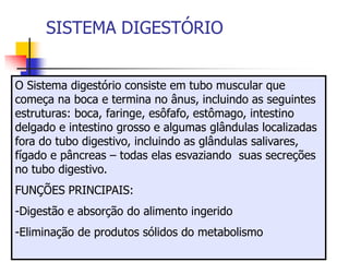 SISTEMA DIGESTÓRIO
O Sistema digestório consiste em tubo muscular que
começa na boca e termina no ânus, incluindo as seguintes
estruturas: boca, faringe, esôfafo, estômago, intestino
delgado e intestino grosso e algumas glândulas localizadas
fora do tubo digestivo, incluindo as glândulas salivares,
fígado e pâncreas – todas elas esvaziando suas secreções
no tubo digestivo.
FUNÇÕES PRINCIPAIS:
-Digestão e absorção do alimento ingerido
-Eliminação de produtos sólidos do metabolismo
 