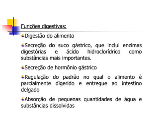 Funções digestivas:
Digestão do alimento
Secreção do suco gástrico, que inclui enzimas
digestórias e ácido hidroclorídrico como
substâncias mais importantes.
Secreção de hormônio gástrico
Regulação do padrão no qual o alimento é
parcialmente digerido e entregue ao intestino
delgado
Absorção de pequenas quantidades de água e
substâncias dissolvidas
 