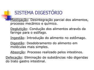SISTEMA DIGESTÓRIO
Mastigação: Desintegração parcial dos alimentos,
processo mecânico e químico.
Deglutição: Condução dos alimentos através da
faringe para o esôfago.
Ingestão: Introdução do alimento no estômago.
Digestão: Desdobramento do alimento em
moléculas mais simples.
Absorção: Processo realizado pelos intestinos.
Defecação: Eliminação de substâncias não digeridas
do trato gastro intestinal.
 