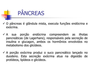  O pâncreas é glândula mista, executa funções endócrina e
exócrina.
 A sua porção endócrina compreendem as ilhotas
pancreáticas (de Lagerhans), responsáveis pela secreção de
insulina e glucagon, ambos os hormônios envolvidos no
metabolismo dos glicídeos.
 A porção exócrina produz o suco pancreático lançado no
duodeno. Esta secreção exócrina atua na digestão de
protídeos, lipídeos e glicídeos.
PÂNCREAS
 