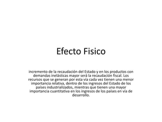 Efecto Fisico
incremento de la recaudación del Estado y en los productos con
   demandas inelásticas mayor será la recaudación fiscal. Los
recursos que se generan por esta vía cada vez tienen una menor
  importancia relativa, dentro de los ingresos del Estado de los
     países industrializados, mientras que tienen una mayor
 importancia cuantitativa en los ingresos de los países en vía de
                            desarrollo.
 