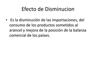 Efecto de Disminucion
• Es la disminución de las importaciones, del
  consumo de los productos sometidos al
  arancel y mejora de la posición de la balanza
  comercial de los países.
 