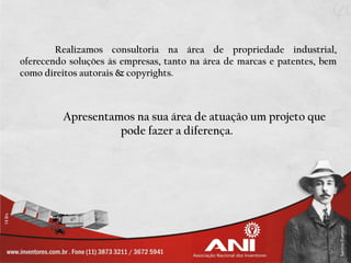 Realizamos consultoria na área de propriedade industrial,
oferecendo soluções às empresas, tanto na área de marcas e patentes, bem
como direitos autorais & copyrights.



         Apresentamos na sua área de atuação um projeto que
                   pode fazer a diferença.
 
