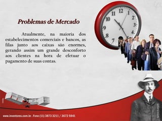 Problemas de Mercado
        Atualmente, na maioria dos
estabelecimentos comerciais e bancos, as
filas junto aos caixas são enormes,
gerando assim um grande desconforto
aos clientes na hora de efetuar o
pagamento de suas contas.
 