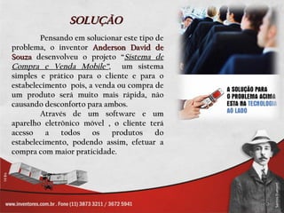 SOLUÇÃO
        Pensando em solucionar este tipo de
problema, o inventor Anderson David de
Souza desenvolveu o projeto “Sistema de
Compra e Venda Mobile”, um sistema
simples e prático para o cliente e para o
estabelecimento pois, a venda ou compra de
um produto será muito mais rápida, não
causando desconforto para ambos.
        Através de um software e um
aparelho eletrônico móvel , o cliente terá
acesso    a   todos    os   produtos     do
estabelecimento, podendo assim, efetuar a
compra com maior praticidade.
 