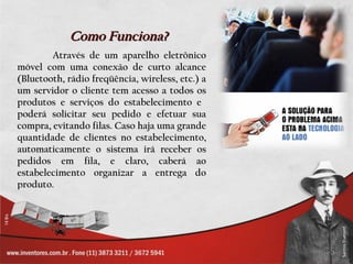 Como Funciona?
        Através de um aparelho eletrônico
móvel com uma conexão de curto alcance
(Bluetooth, rádio freqüência, wireless, etc.) a
um servidor o cliente tem acesso a todos os
produtos e serviços do estabelecimento e
poderá solicitar seu pedido e efetuar sua
compra, evitando filas. Caso haja uma grande
quantidade de clientes no estabelecimento,
automaticamente o sistema irá receber os
pedidos em fila, e claro, caberá ao
estabelecimento organizar a entrega do
produto.
 