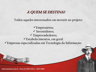 A QUEM SE DESTINA?
      Todos aqueles interessados em investir no projeto:

                    Empresários;
                    Investidores;
                 Empreendedores;
            Estabelecimentos, em geral.
Empresas especializadas em Tecnologia da Informação.
 