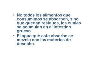 • No todos los alimentos que
  consumimos se absorben, sino
  que quedan residuos, los cuales
  se acumulan en el intestino
  grueso.
• El agua qué este absorbe se
  mezcla con las materias de
  desecho.
 