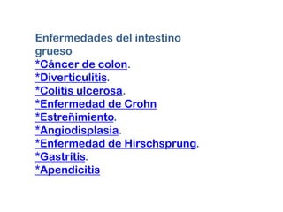 Enfermedades del intestino
grueso
*Cáncer de colon.
*Diverticulitis.
*Colitis ulcerosa.
*Enfermedad de Crohn
*Estreñimiento.
*Angiodisplasia.
*Enfermedad de Hirschsprung.
*Gastritis.
*Apendicitis
 