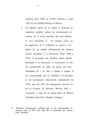 3
mándose para 1980 en 15,095 millones, y para
1985 en casi 20,000 millones de dólares.
3. En algunos países de la región se alcanzan ac-
tualmente notables índices de incorporación al
sistema en el nivel primario, del cual México
es vivo testimonio 3/ . En muchos casos, es-
ta ampliación de la cobertura se realizó a ex-
pensas de un notable reforzamiento del financia-
miento destinado a la educación. Entre 1960 y
1970, el porcentaje del Producto Bruto Interno
destinado a la educación, se incrementó en for-
ma considerable en todos los países del área,
alcanzando en 7 de ellos a igualar o superar el
4% recomendado por la UNESCO. El porcenta-
je del presupuesto educacional, representaba en
1970, más del 20% del presupuesto nacional to-
tal en Ecuador, El Salvador, México, Perú y
Venezuela, y más de la cuarta parte en Bolivia,
Colombia, Costa Rica, Panamá y Uruguay.
3/ Distintas estimaciones señalan que se ha incorporado al
sistema casi el 90% del total de la demanda por educa-
ción primaria.
 