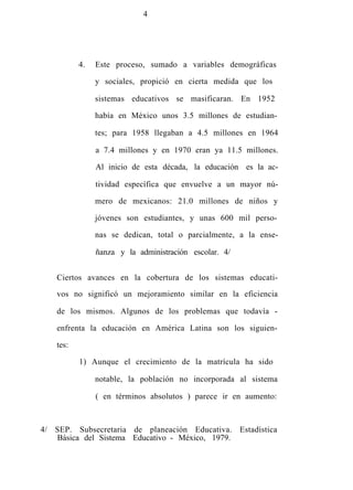 4
4. Este proceso, sumado a variables demográficas
y sociales, propició en cierta medida que los
sistemas educativos se masificaran. En 1952
había en México unos 3.5 millones de estudian-
tes; para 1958 llegaban a 4.5 millones en 1964
a 7.4 millones y en 1970 eran ya 11.5 millones.
Al inicio de esta década, la educación es la ac-
tividad específica que envuelve a un mayor nú-
mero de mexicanos: 21.0 millones de niños y
jóvenes son estudiantes, y unas 600 mil perso-
nas se dedican, total o parcialmente, a la ense-
ñanza y la administración escolar. 4/
Ciertos avances en la cobertura de los sistemas educati-
vos no significó un mejoramiento similar en la eficiencia
de los mismos. Algunos de los problemas que todavía -
enfrenta la educación en América Latina son los siguien-
tes:
1) Aunque el crecimiento de la matrícula ha sido
notable, la población no incorporada al sistema
( en términos absolutos ) parece ir en aumento:
4/ SEP. Subsecretaria de planeación Educativa. Estadística
Básica del Sistema Educativo - México, 1979.
 