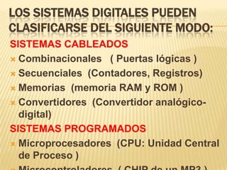 LOS SISTEMAS DIGITALES PUEDEN
CLASIFICARSE DEL SIGUIENTE MODO:
SISTEMAS CABLEADOS
 Combinacionales ( Puertas lógicas )

 Secuenciales (Contadores, Registros)

 Memorias (memoria RAM y ROM )

 Convertidores (Convertidor analógico-
  digital)
SISTEMAS PROGRAMADOS
 Microprocesadores (CPU: Unidad Central
  de Proceso )
 