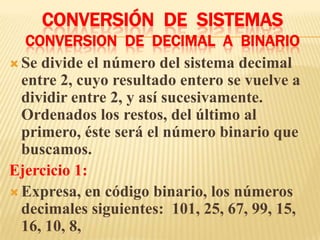 CONVERSIÓN DE SISTEMAS
   CONVERSION DE DECIMAL A BINARIO
 Se divide el número del sistema decimal
  entre 2, cuyo resultado entero se vuelve a
  dividir entre 2, y así sucesivamente.
  Ordenados los restos, del último al
  primero, éste será el número binario que
  buscamos.
Ejercicio 1:
 Expresa, en código binario, los números
  decimales siguientes: 101, 25, 67, 99, 15,
  16, 10, 8,
 